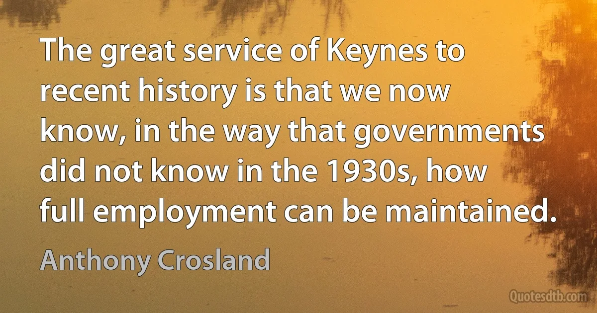 The great service of Keynes to recent history is that we now know, in the way that governments did not know in the 1930s, how full employment can be maintained. (Anthony Crosland)