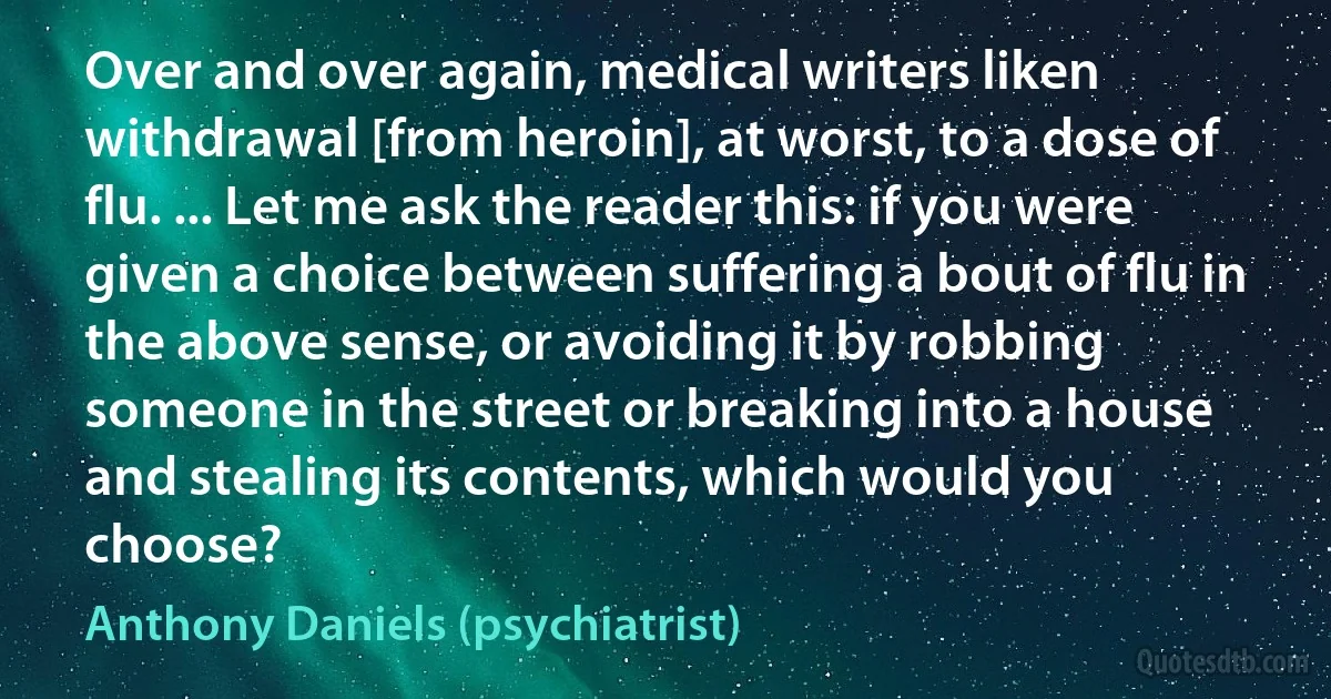 Over and over again, medical writers liken withdrawal [from heroin], at worst, to a dose of flu. ... Let me ask the reader this: if you were given a choice between suffering a bout of flu in the above sense, or avoiding it by robbing someone in the street or breaking into a house and stealing its contents, which would you choose? (Anthony Daniels (psychiatrist))