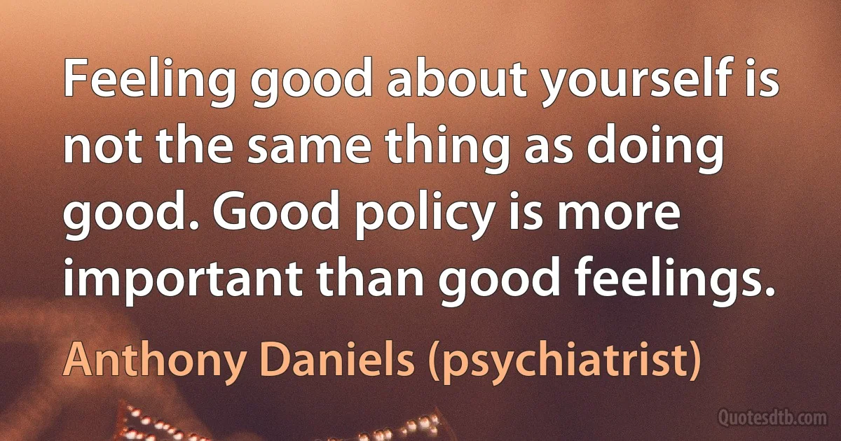 Feeling good about yourself is not the same thing as doing good. Good policy is more important than good feelings. (Anthony Daniels (psychiatrist))