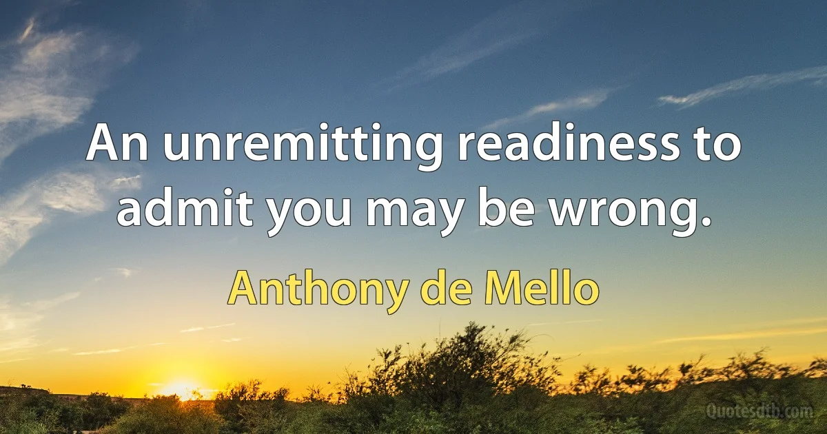 An unremitting readiness to admit you may be wrong. (Anthony de Mello)