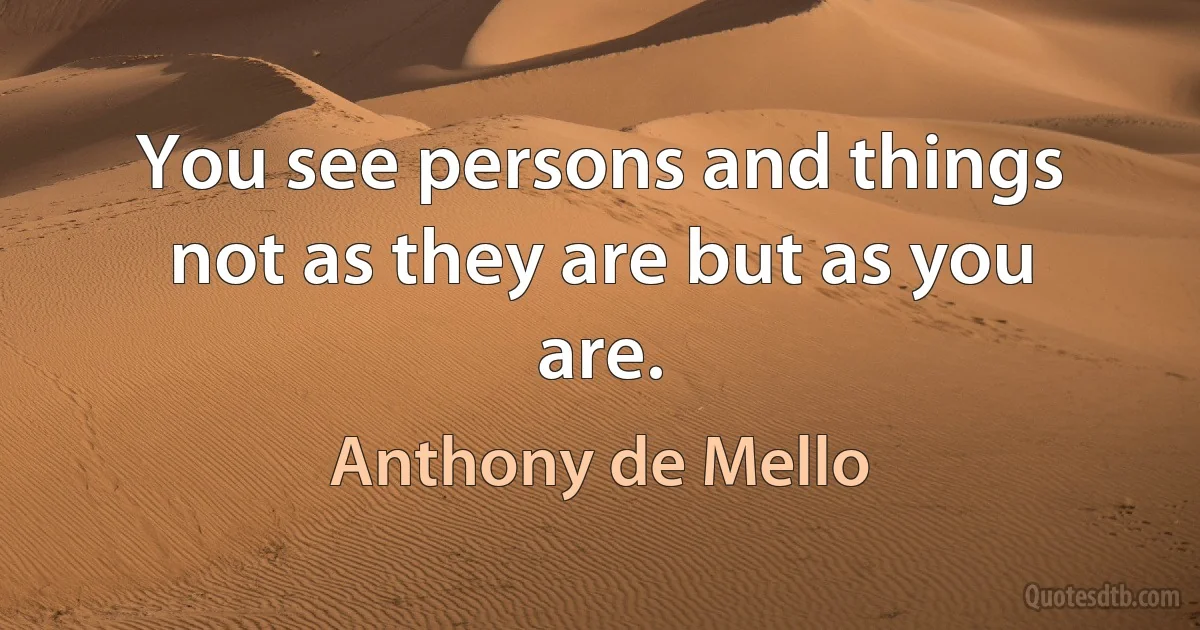 You see persons and things not as they are but as you are. (Anthony de Mello)