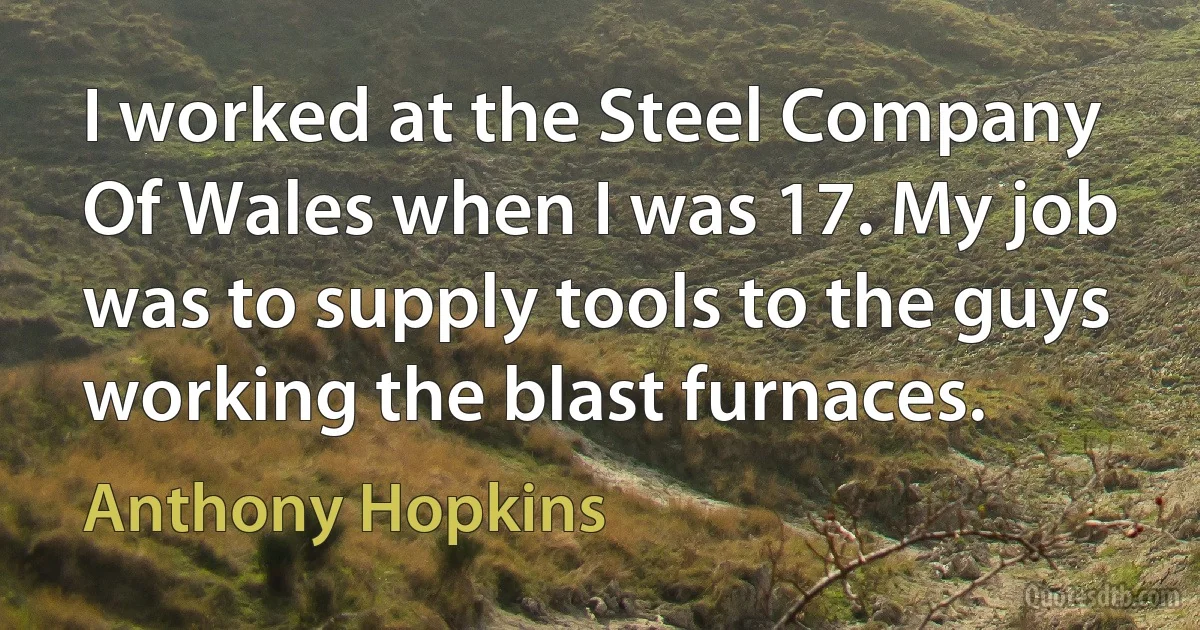 I worked at the Steel Company Of Wales when I was 17. My job was to supply tools to the guys working the blast furnaces. (Anthony Hopkins)