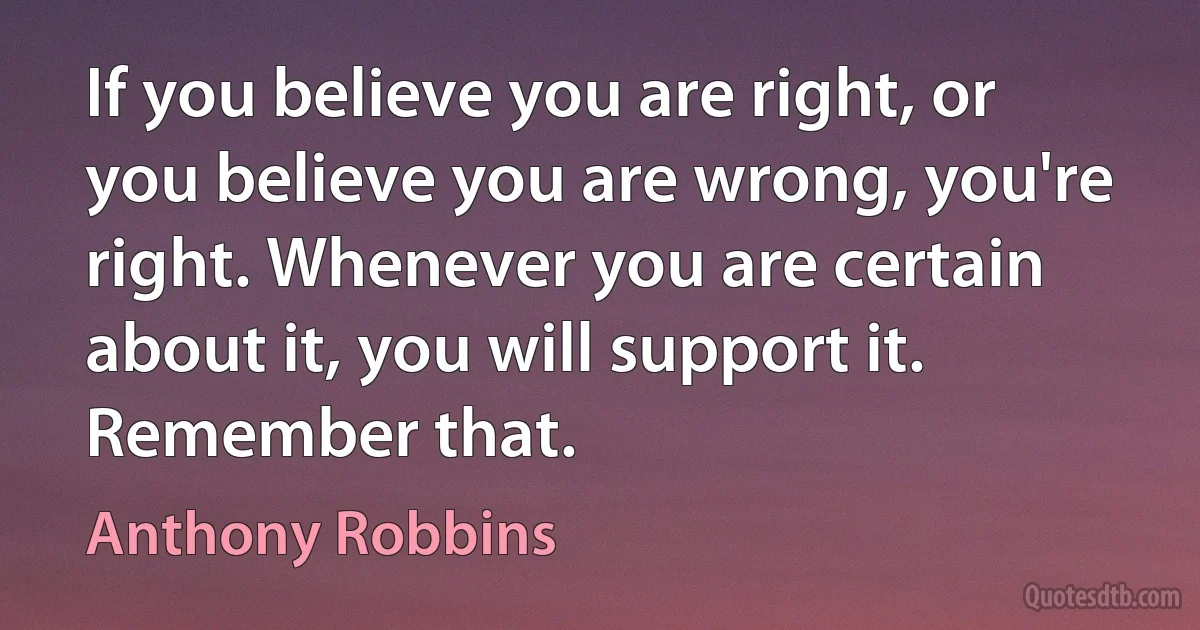 If you believe you are right, or you believe you are wrong, you're right. Whenever you are certain about it, you will support it. Remember that. (Anthony Robbins)