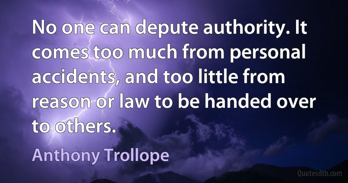 No one can depute authority. It comes too much from personal accidents, and too little from reason or law to be handed over to others. (Anthony Trollope)