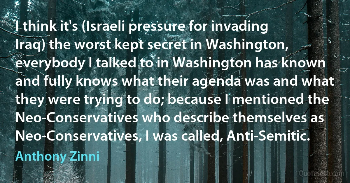 I think it's (Israeli pressure for invading Iraq) the worst kept secret in Washington, everybody I talked to in Washington has known and fully knows what their agenda was and what they were trying to do; because I mentioned the Neo-Conservatives who describe themselves as Neo-Conservatives, I was called, Anti-Semitic. (Anthony Zinni)