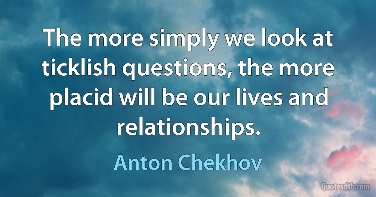 The more simply we look at ticklish questions, the more placid will be our lives and relationships. (Anton Chekhov)