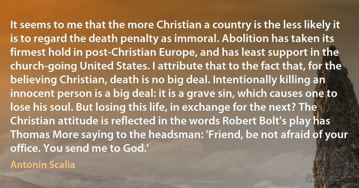 It seems to me that the more Christian a country is the less likely it is to regard the death penalty as immoral. Abolition has taken its firmest hold in post-Christian Europe, and has least support in the church-going United States. I attribute that to the fact that, for the believing Christian, death is no big deal. Intentionally killing an innocent person is a big deal: it is a grave sin, which causes one to lose his soul. But losing this life, in exchange for the next? The Christian attitude is reflected in the words Robert Bolt's play has Thomas More saying to the headsman: 'Friend, be not afraid of your office. You send me to God.' (Antonin Scalia)