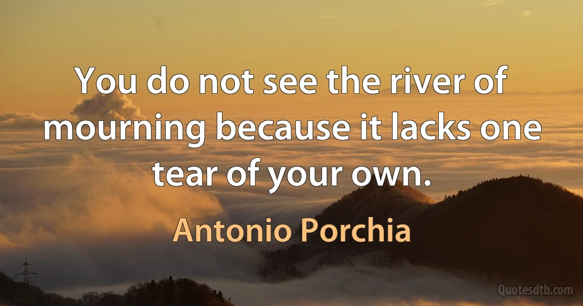 You do not see the river of mourning because it lacks one tear of your own. (Antonio Porchia)