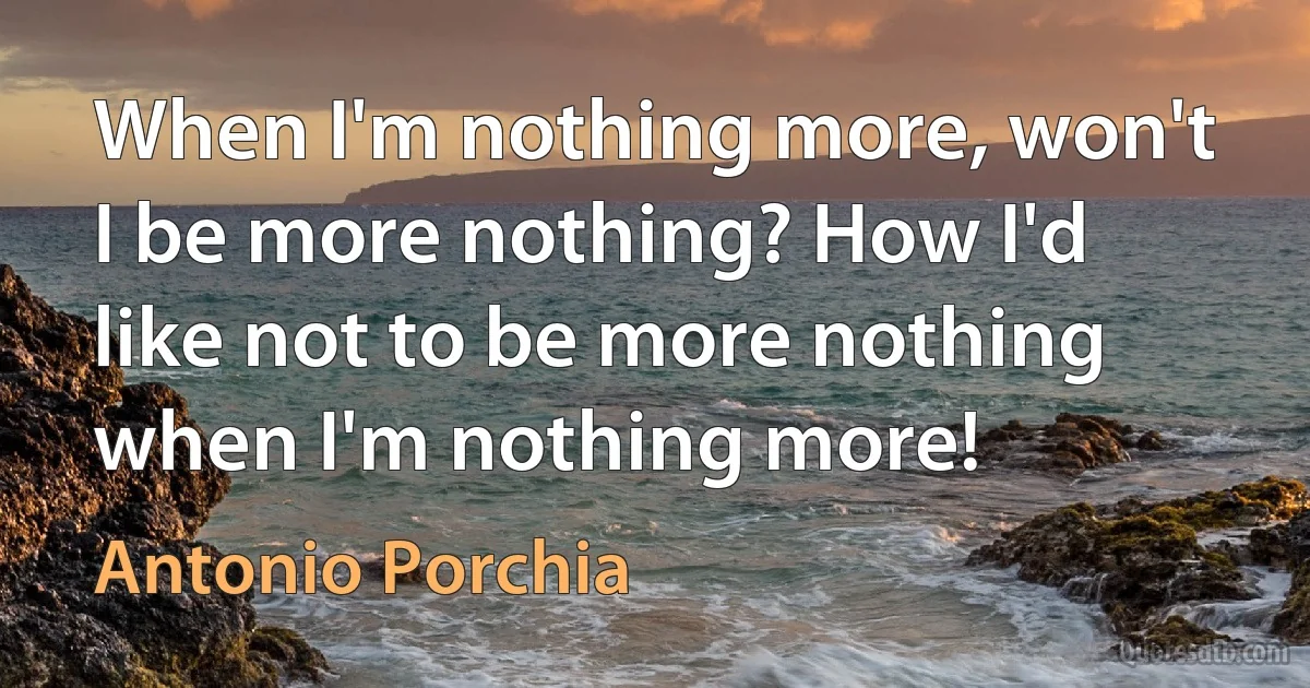 When I'm nothing more, won't I be more nothing? How I'd like not to be more nothing when I'm nothing more! (Antonio Porchia)