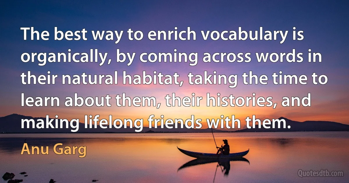 The best way to enrich vocabulary is organically, by coming across words in their natural habitat, taking the time to learn about them, their histories, and making lifelong friends with them. (Anu Garg)