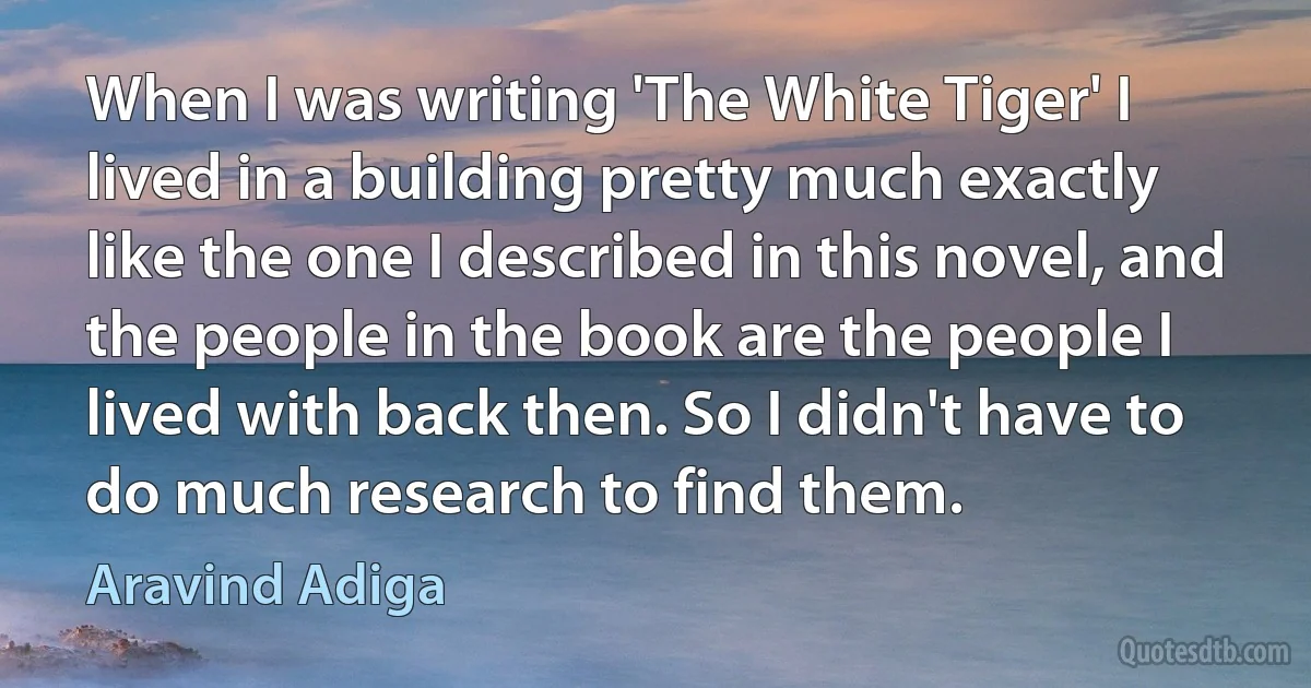 When I was writing 'The White Tiger' I lived in a building pretty much exactly like the one I described in this novel, and the people in the book are the people I lived with back then. So I didn't have to do much research to find them. (Aravind Adiga)