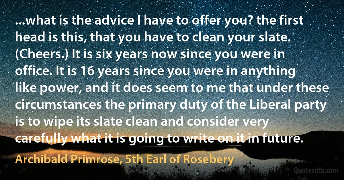 ...what is the advice I have to offer you? the first head is this, that you have to clean your slate. (Cheers.) It is six years now since you were in office. It is 16 years since you were in anything like power, and it does seem to me that under these circumstances the primary duty of the Liberal party is to wipe its slate clean and consider very carefully what it is going to write on it in future. (Archibald Primrose, 5th Earl of Rosebery)