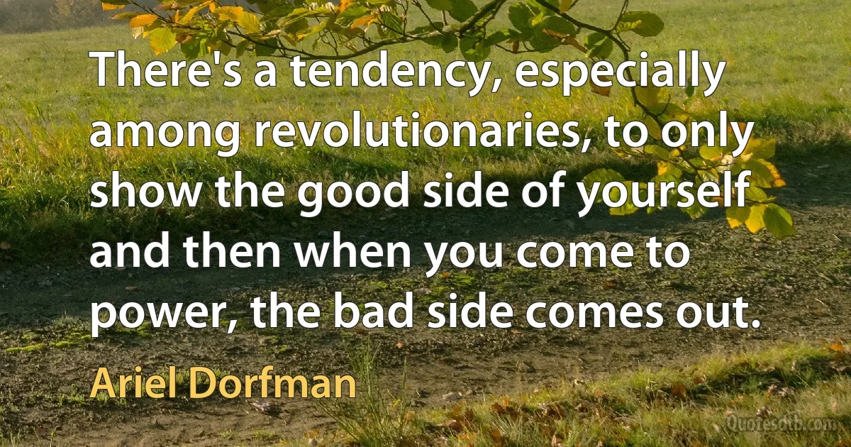 There's a tendency, especially among revolutionaries, to only show the good side of yourself and then when you come to power, the bad side comes out. (Ariel Dorfman)