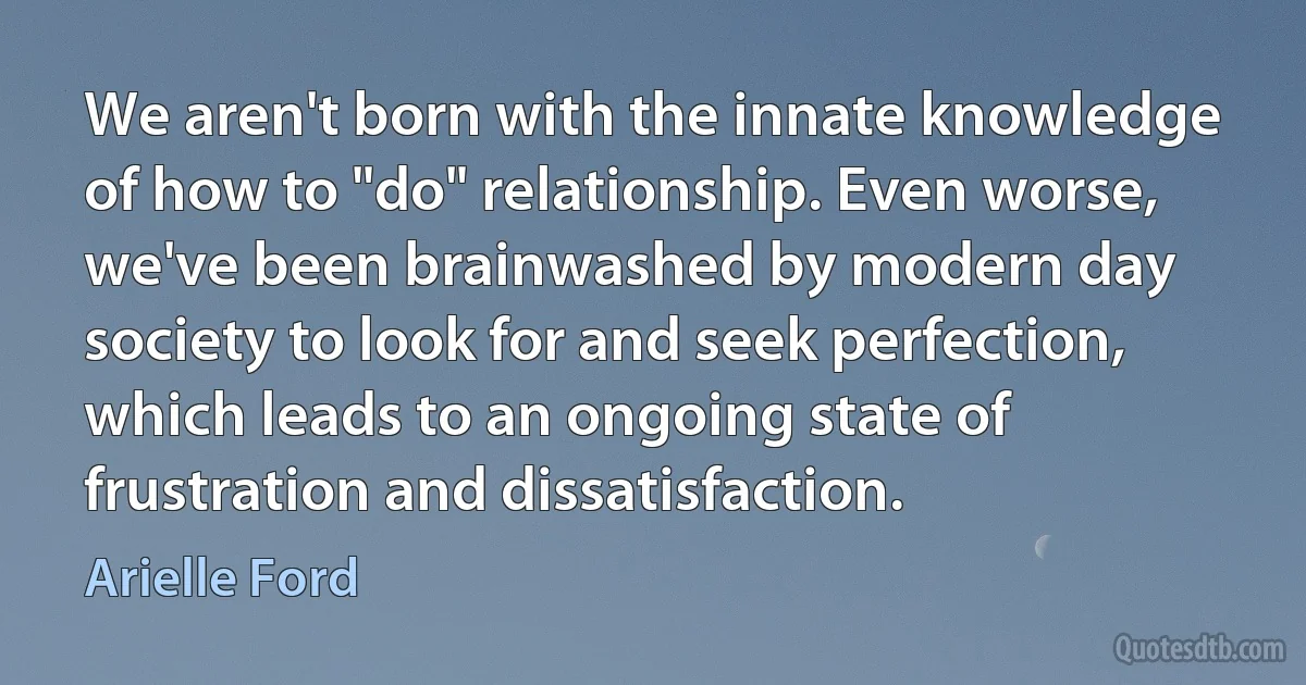 We aren't born with the innate knowledge of how to "do" relationship. Even worse, we've been brainwashed by modern day society to look for and seek perfection, which leads to an ongoing state of frustration and dissatisfaction. (Arielle Ford)