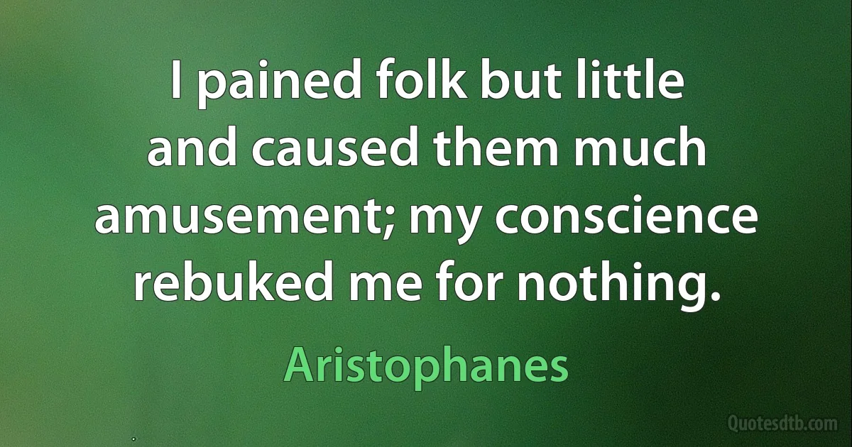 I pained folk but little and caused them much amusement; my conscience rebuked me for nothing. (Aristophanes)