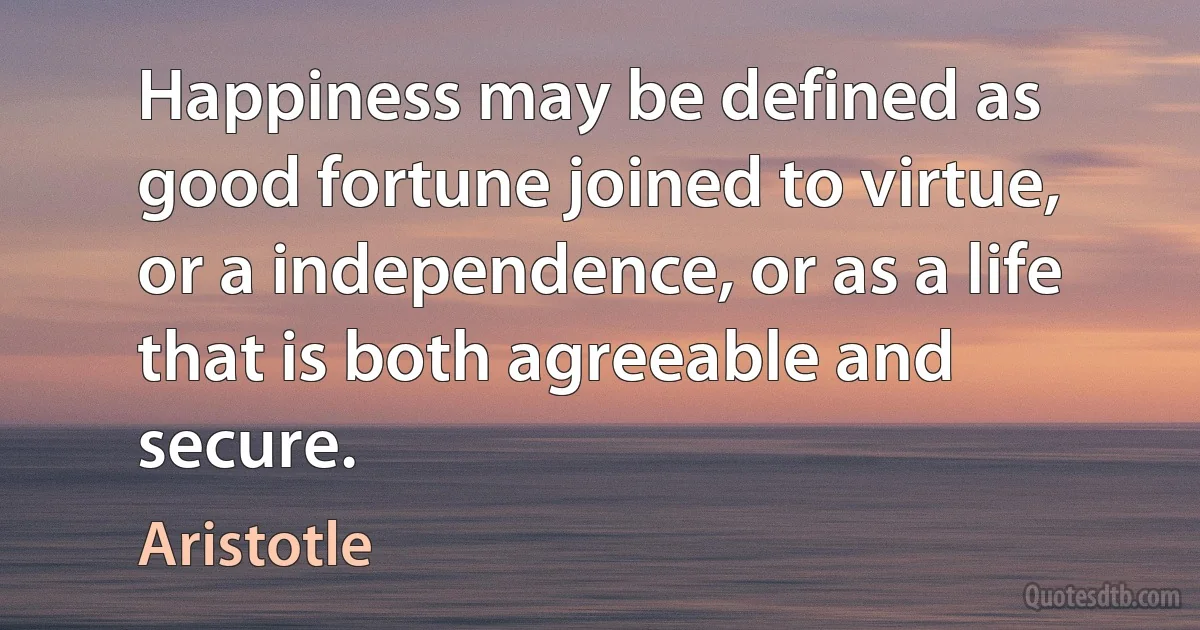 Happiness may be defined as good fortune joined to virtue, or a independence, or as a life that is both agreeable and secure. (Aristotle)