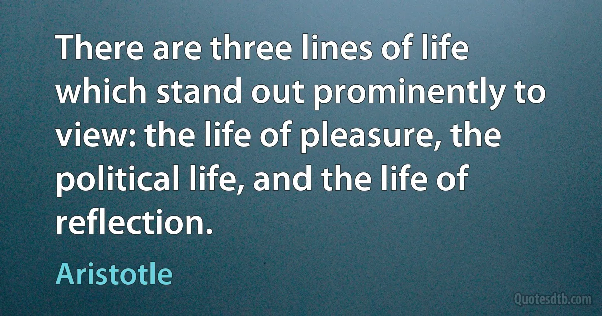 There are three lines of life which stand out prominently to view: the life of pleasure, the political life, and the life of reflection. (Aristotle)