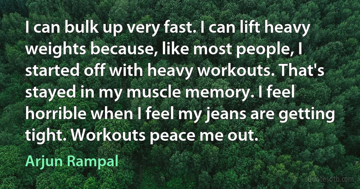 I can bulk up very fast. I can lift heavy weights because, like most people, I started off with heavy workouts. That's stayed in my muscle memory. I feel horrible when I feel my jeans are getting tight. Workouts peace me out. (Arjun Rampal)