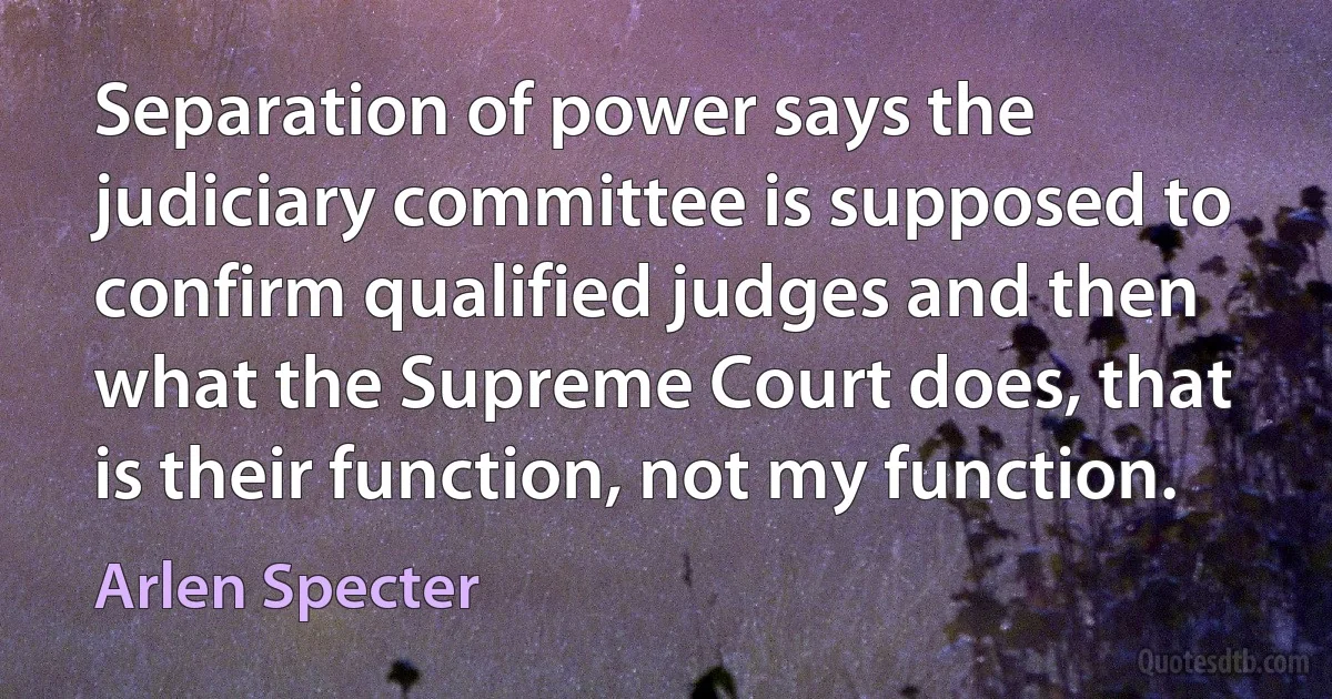 Separation of power says the judiciary committee is supposed to confirm qualified judges and then what the Supreme Court does, that is their function, not my function. (Arlen Specter)