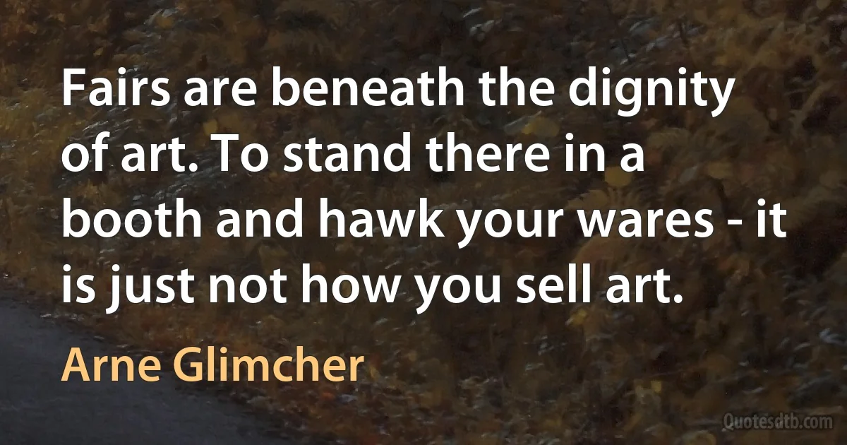 Fairs are beneath the dignity of art. To stand there in a booth and hawk your wares - it is just not how you sell art. (Arne Glimcher)