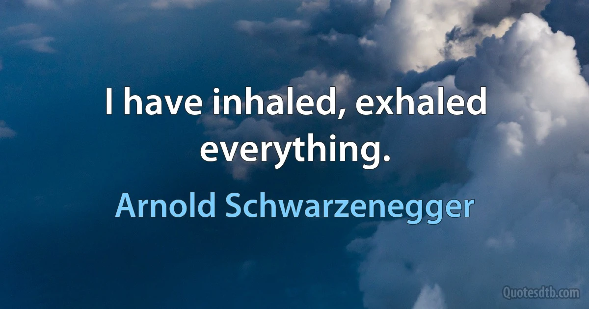 I have inhaled, exhaled everything. (Arnold Schwarzenegger)