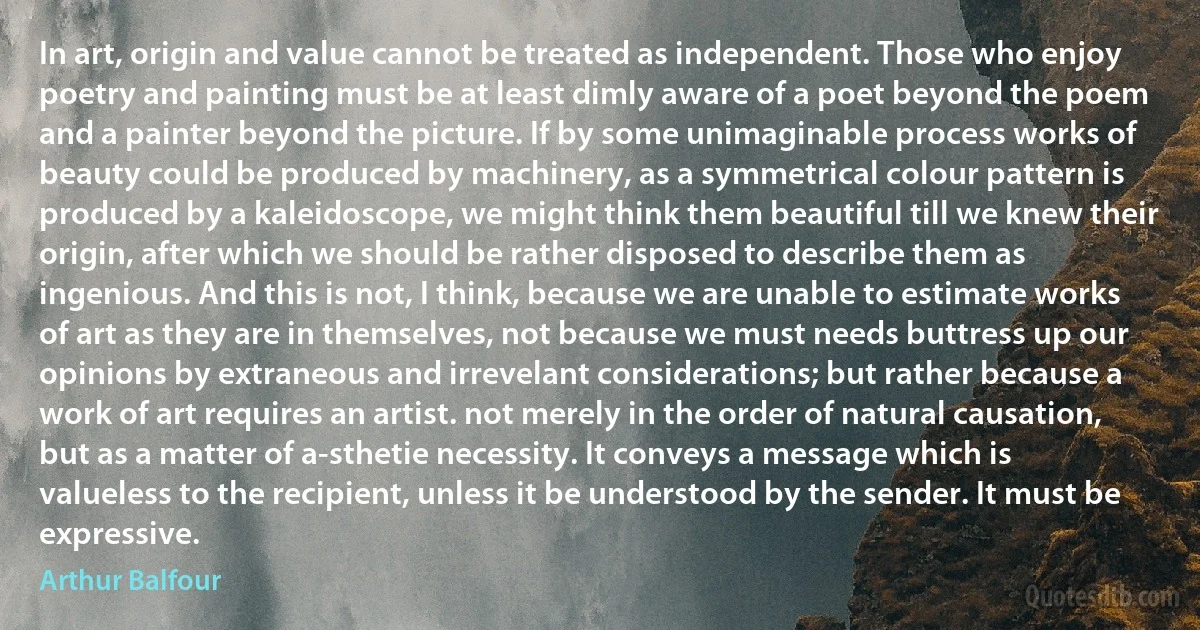 In art, origin and value cannot be treated as independent. Those who enjoy poetry and painting must be at least dimly aware of a poet beyond the poem and a painter beyond the picture. If by some unimaginable process works of beauty could be produced by machinery, as a symmetrical colour pattern is produced by a kaleidoscope, we might think them beautiful till we knew their origin, after which we should be rather disposed to describe them as ingenious. And this is not, I think, because we are unable to estimate works of art as they are in themselves, not because we must needs buttress up our opinions by extraneous and irrevelant considerations; but rather because a work of art requires an artist. not merely in the order of natural causation, but as a matter of a-sthetie necessity. It conveys a message which is valueless to the recipient, unless it be understood by the sender. It must be expressive. (Arthur Balfour)