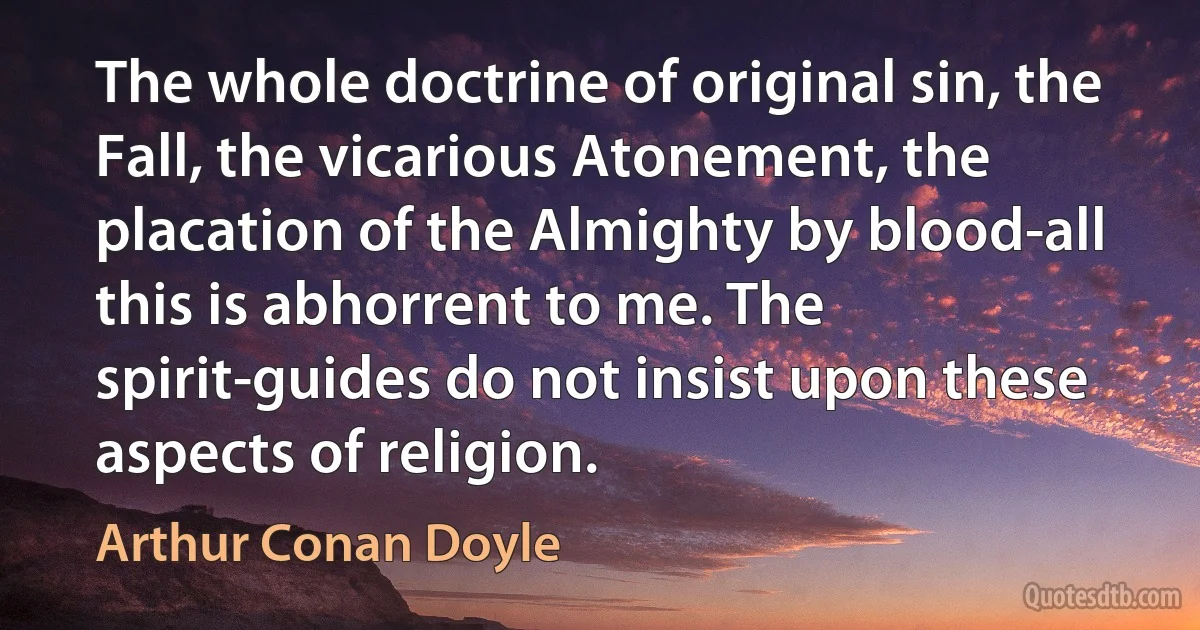 The whole doctrine of original sin, the Fall, the vicarious Atonement, the placation of the Almighty by blood-all this is abhorrent to me. The spirit-guides do not insist upon these aspects of religion. (Arthur Conan Doyle)