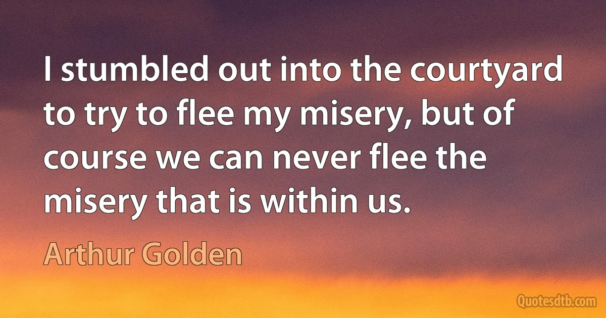 I stumbled out into the courtyard to try to flee my misery, but of course we can never flee the misery that is within us. (Arthur Golden)