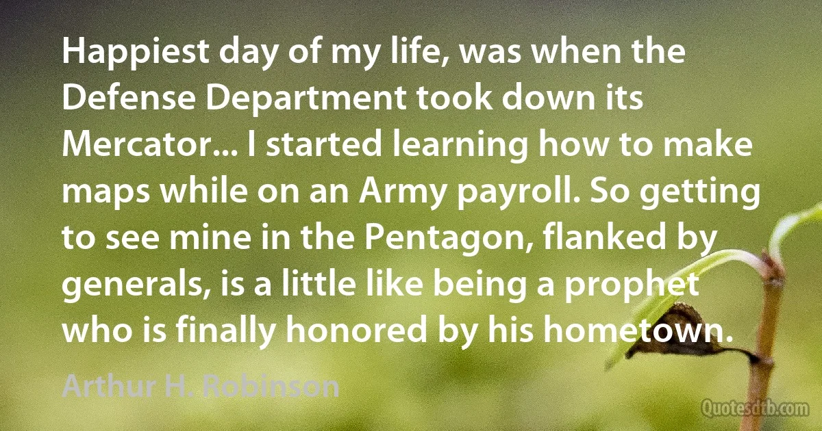 Happiest day of my life, was when the Defense Department took down its Mercator... I started learning how to make maps while on an Army payroll. So getting to see mine in the Pentagon, flanked by generals, is a little like being a prophet who is finally honored by his hometown. (Arthur H. Robinson)