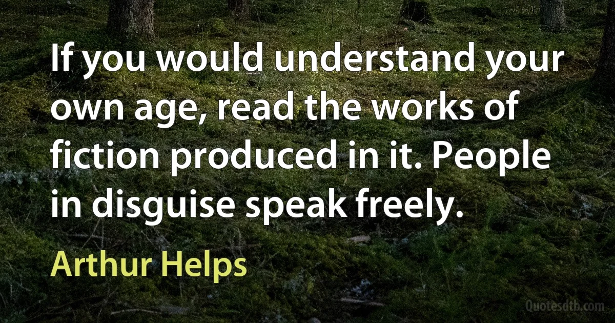 If you would understand your own age, read the works of fiction produced in it. People in disguise speak freely. (Arthur Helps)