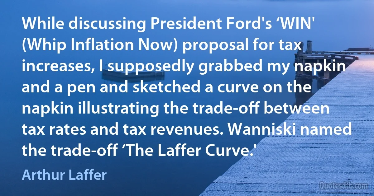 While discussing President Ford's ‘WIN' (Whip Inflation Now) proposal for tax increases, I supposedly grabbed my napkin and a pen and sketched a curve on the napkin illustrating the trade-off between tax rates and tax revenues. Wanniski named the trade-off ‘The Laffer Curve.' (Arthur Laffer)