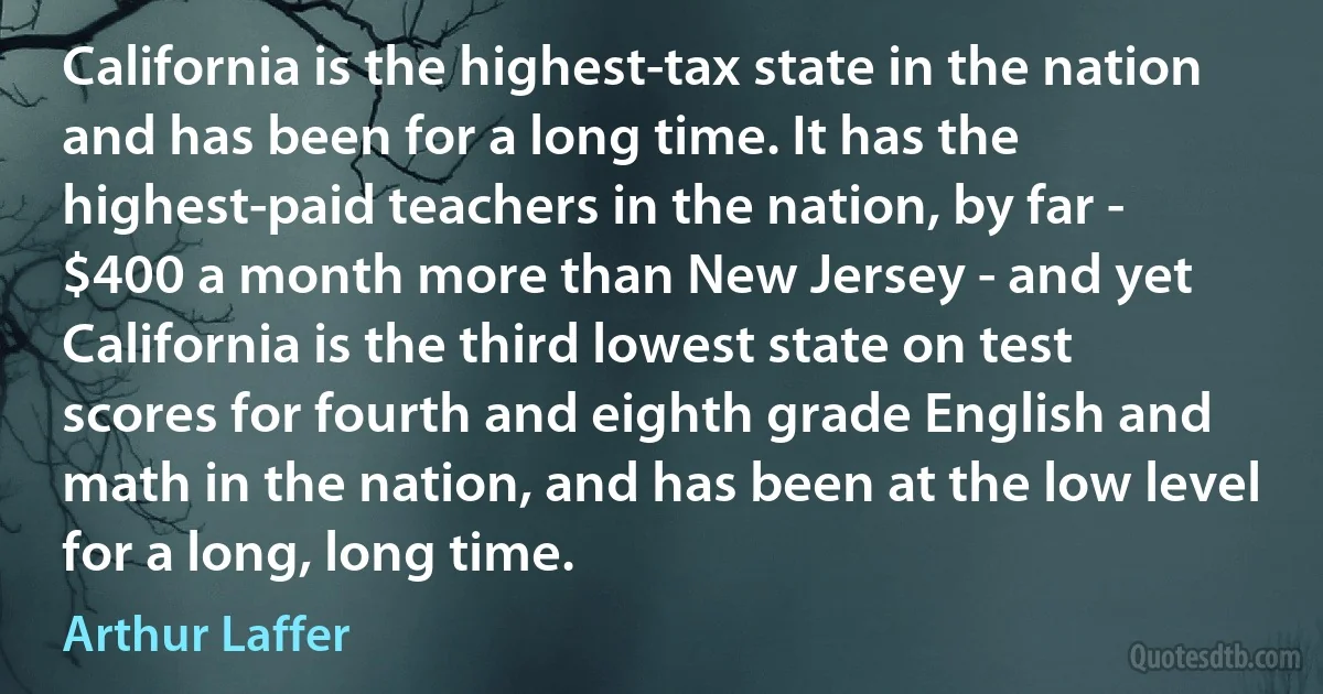 California is the highest-tax state in the nation and has been for a long time. It has the highest-paid teachers in the nation, by far - $400 a month more than New Jersey - and yet California is the third lowest state on test scores for fourth and eighth grade English and math in the nation, and has been at the low level for a long, long time. (Arthur Laffer)