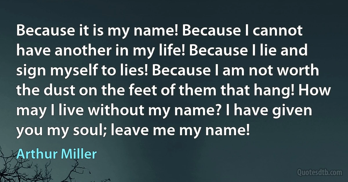 Because it is my name! Because I cannot have another in my life! Because I lie and sign myself to lies! Because I am not worth the dust on the feet of them that hang! How may I live without my name? I have given you my soul; leave me my name! (Arthur Miller)