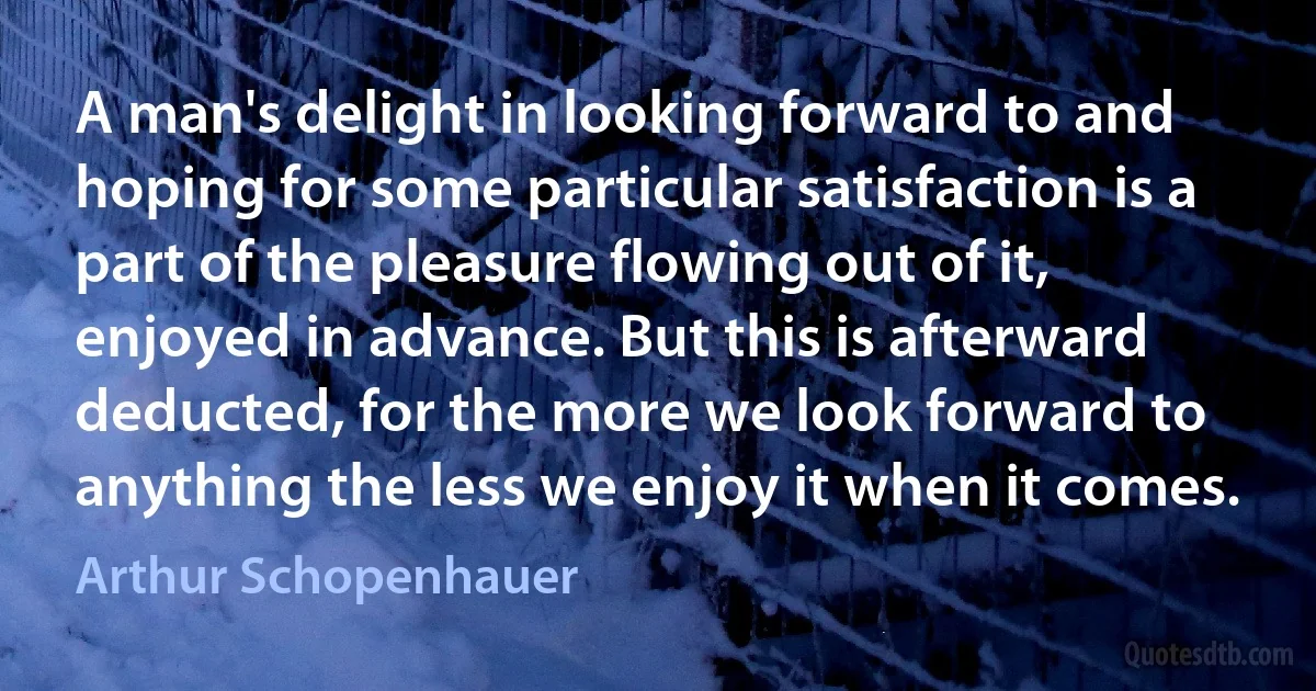 A man's delight in looking forward to and hoping for some particular satisfaction is a part of the pleasure flowing out of it, enjoyed in advance. But this is afterward deducted, for the more we look forward to anything the less we enjoy it when it comes. (Arthur Schopenhauer)