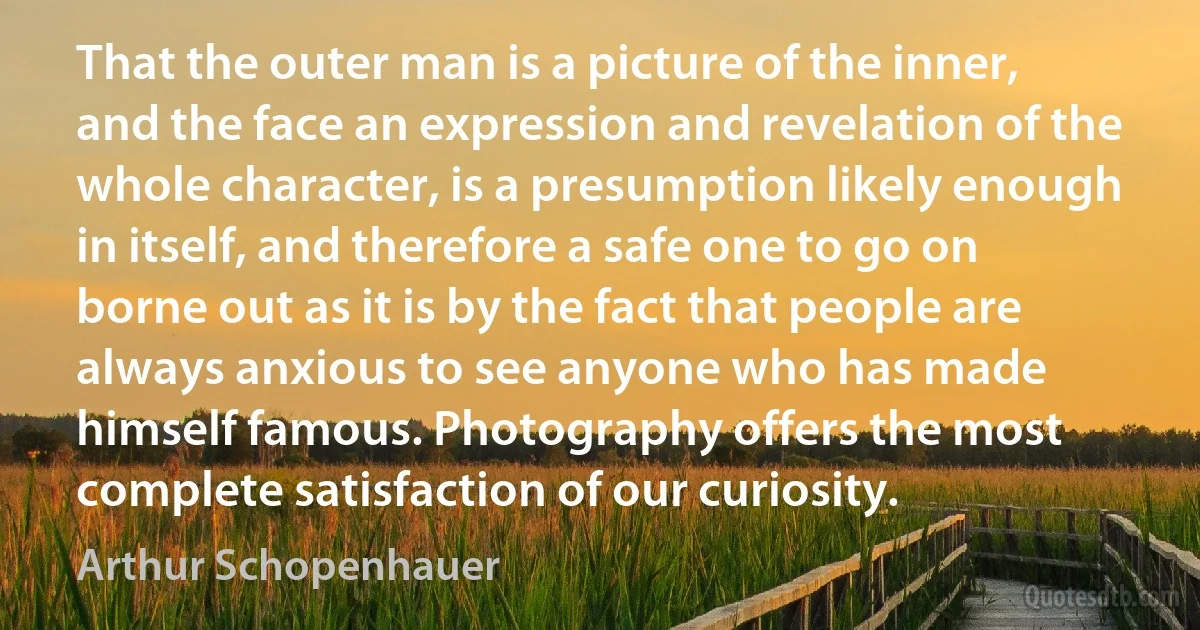 That the outer man is a picture of the inner, and the face an expression and revelation of the whole character, is a presumption likely enough in itself, and therefore a safe one to go on borne out as it is by the fact that people are always anxious to see anyone who has made himself famous. Photography offers the most complete satisfaction of our curiosity. (Arthur Schopenhauer)