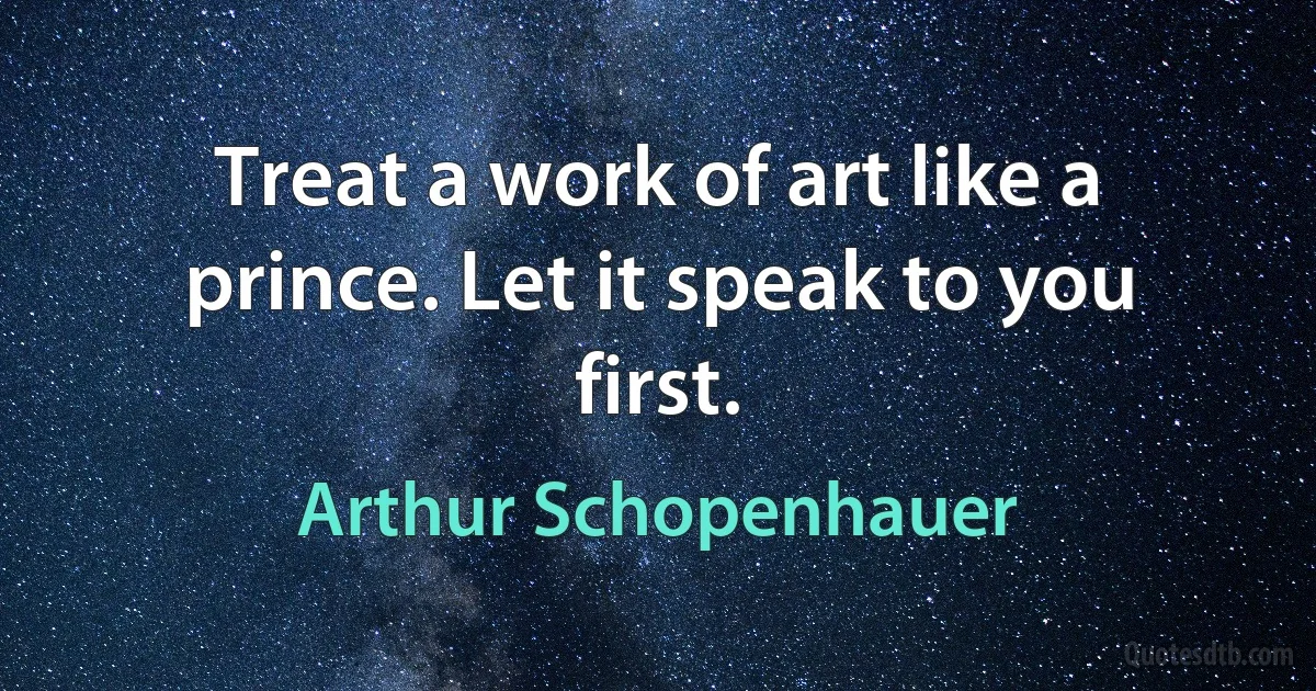 Treat a work of art like a prince. Let it speak to you first. (Arthur Schopenhauer)