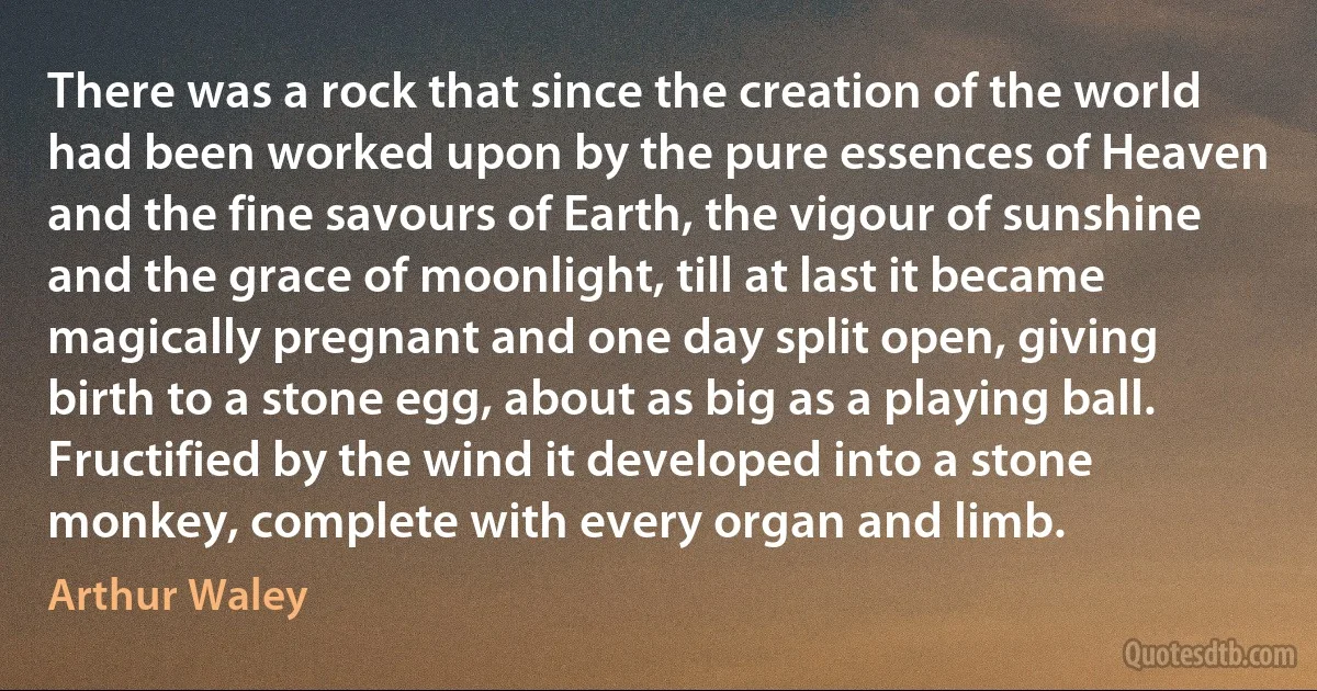 There was a rock that since the creation of the world had been worked upon by the pure essences of Heaven and the fine savours of Earth, the vigour of sunshine and the grace of moonlight, till at last it became magically pregnant and one day split open, giving birth to a stone egg, about as big as a playing ball. Fructified by the wind it developed into a stone monkey, complete with every organ and limb. (Arthur Waley)