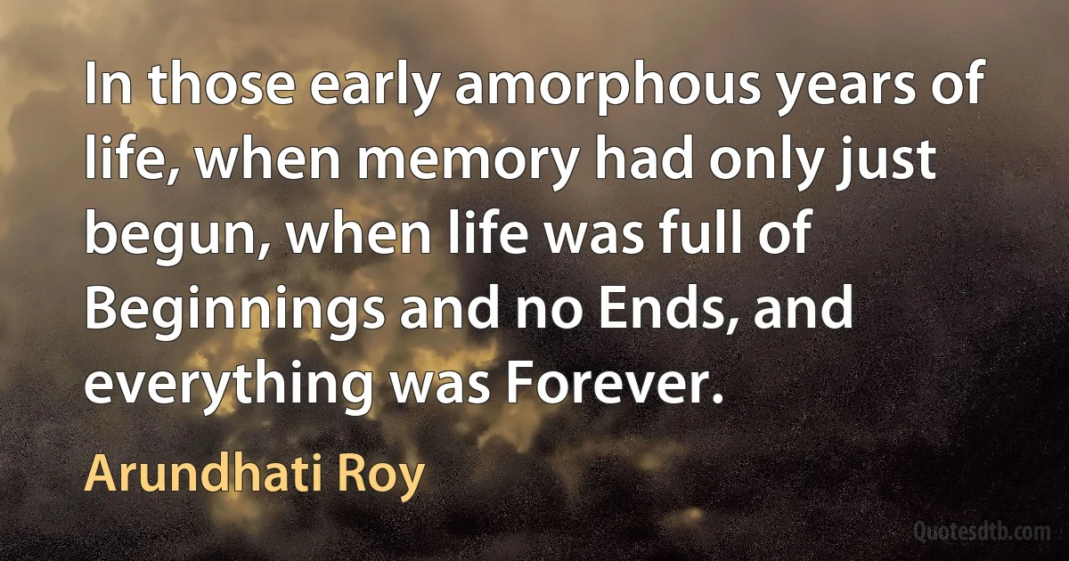 In those early amorphous years of life, when memory had only just begun, when life was full of Beginnings and no Ends, and everything was Forever. (Arundhati Roy)