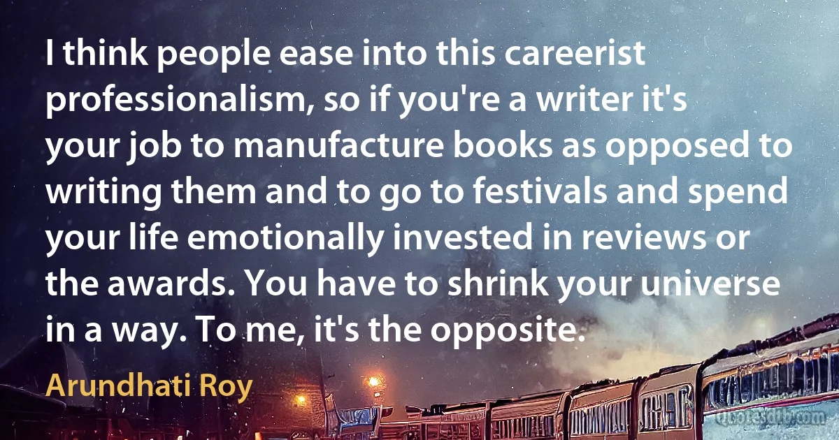 I think people ease into this careerist professionalism, so if you're a writer it's your job to manufacture books as opposed to writing them and to go to festivals and spend your life emotionally invested in reviews or the awards. You have to shrink your universe in a way. To me, it's the opposite. (Arundhati Roy)