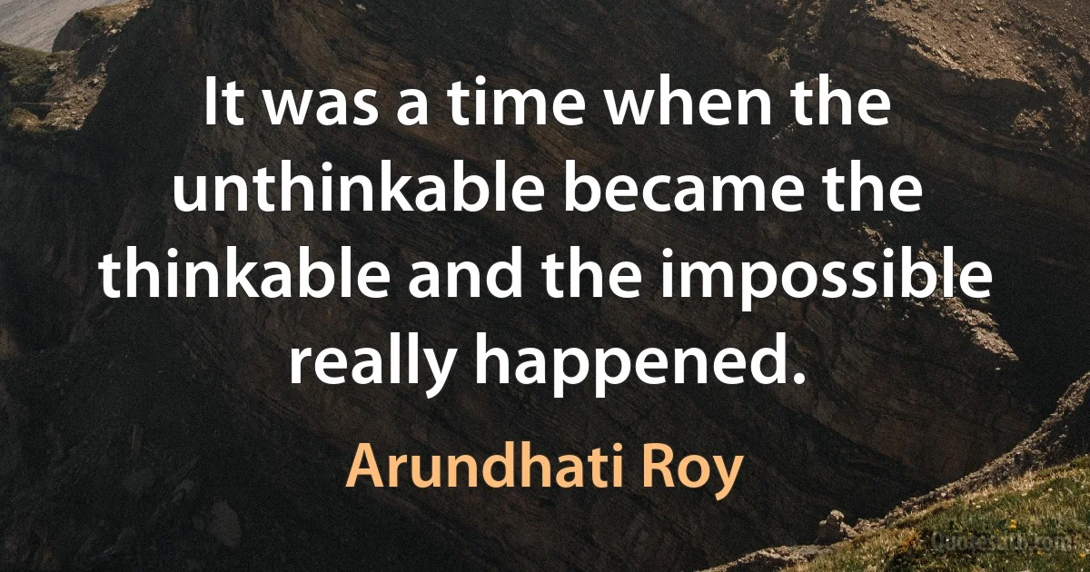 It was a time when the unthinkable became the thinkable and the impossible really happened. (Arundhati Roy)