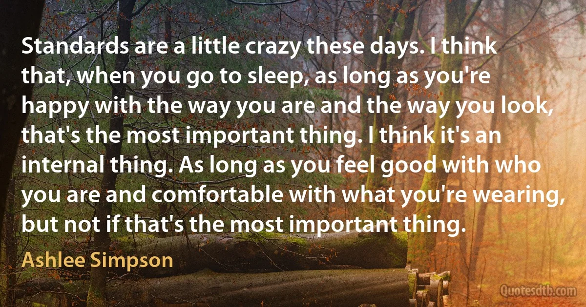 Standards are a little crazy these days. I think that, when you go to sleep, as long as you're happy with the way you are and the way you look, that's the most important thing. I think it's an internal thing. As long as you feel good with who you are and comfortable with what you're wearing, but not if that's the most important thing. (Ashlee Simpson)