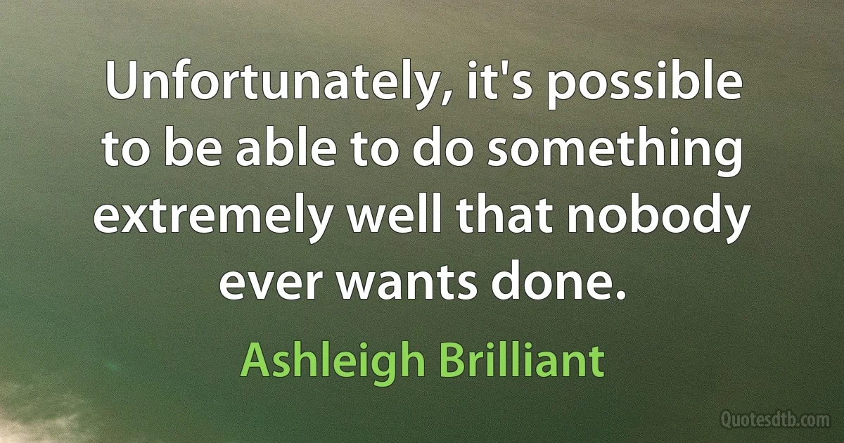 Unfortunately, it's possible to be able to do something extremely well that nobody ever wants done. (Ashleigh Brilliant)