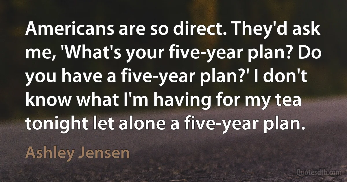 Americans are so direct. They'd ask me, 'What's your five-year plan? Do you have a five-year plan?' I don't know what I'm having for my tea tonight let alone a five-year plan. (Ashley Jensen)