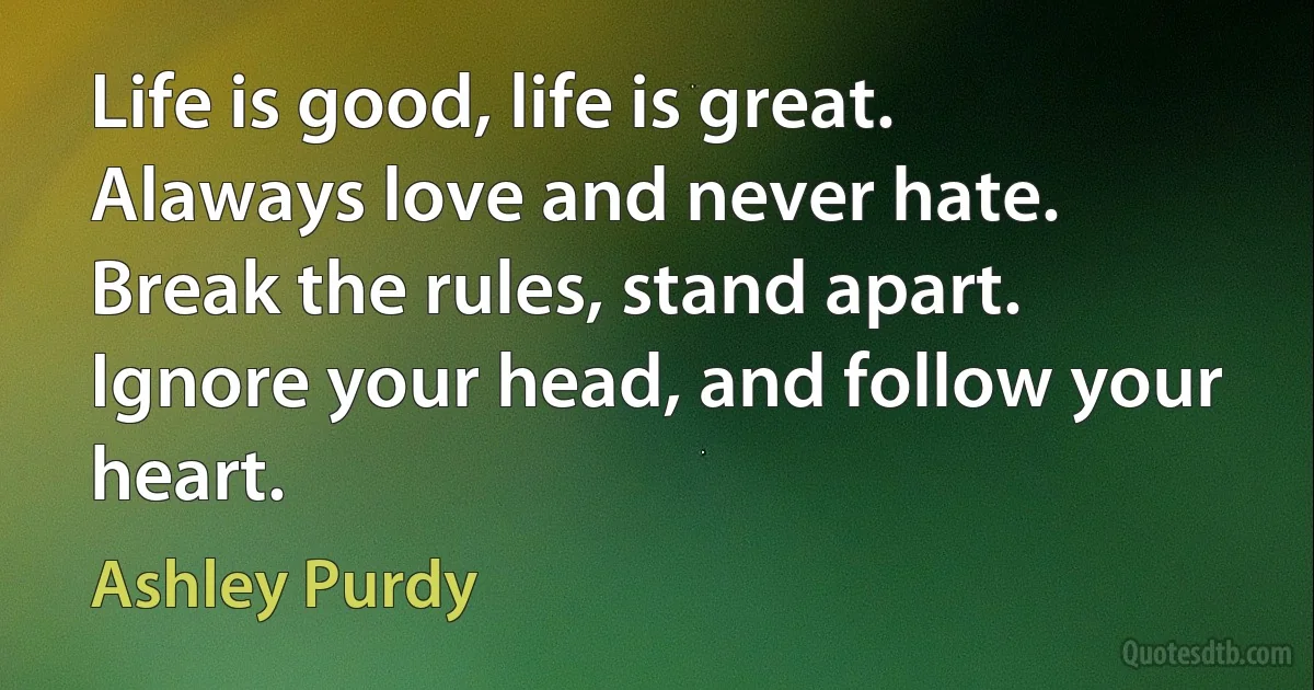 Life is good, life is great.
Alaways love and never hate.
Break the rules, stand apart.
Ignore your head, and follow your heart. (Ashley Purdy)