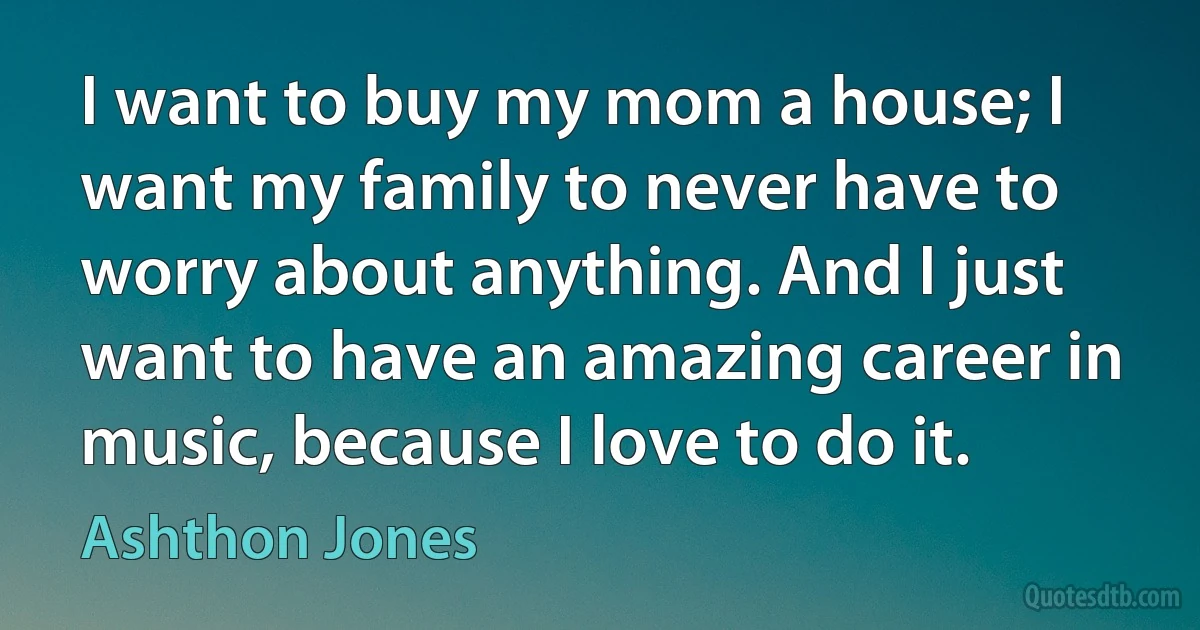 I want to buy my mom a house; I want my family to never have to worry about anything. And I just want to have an amazing career in music, because I love to do it. (Ashthon Jones)