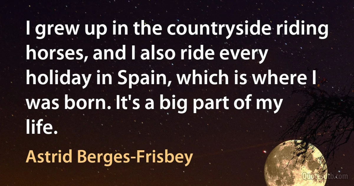 I grew up in the countryside riding horses, and I also ride every holiday in Spain, which is where I was born. It's a big part of my life. (Astrid Berges-Frisbey)