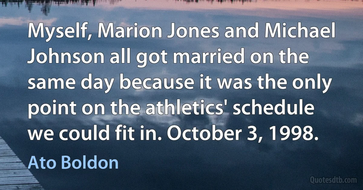 Myself, Marion Jones and Michael Johnson all got married on the same day because it was the only point on the athletics' schedule we could fit in. October 3, 1998. (Ato Boldon)