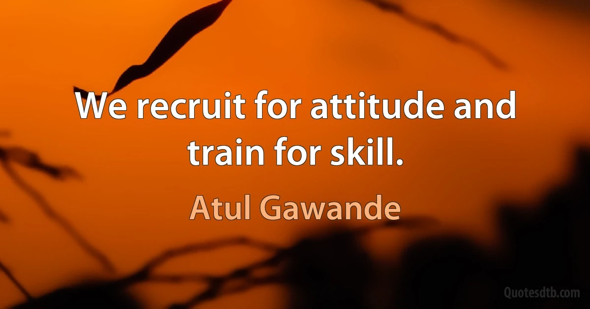 We recruit for attitude and train for skill. (Atul Gawande)