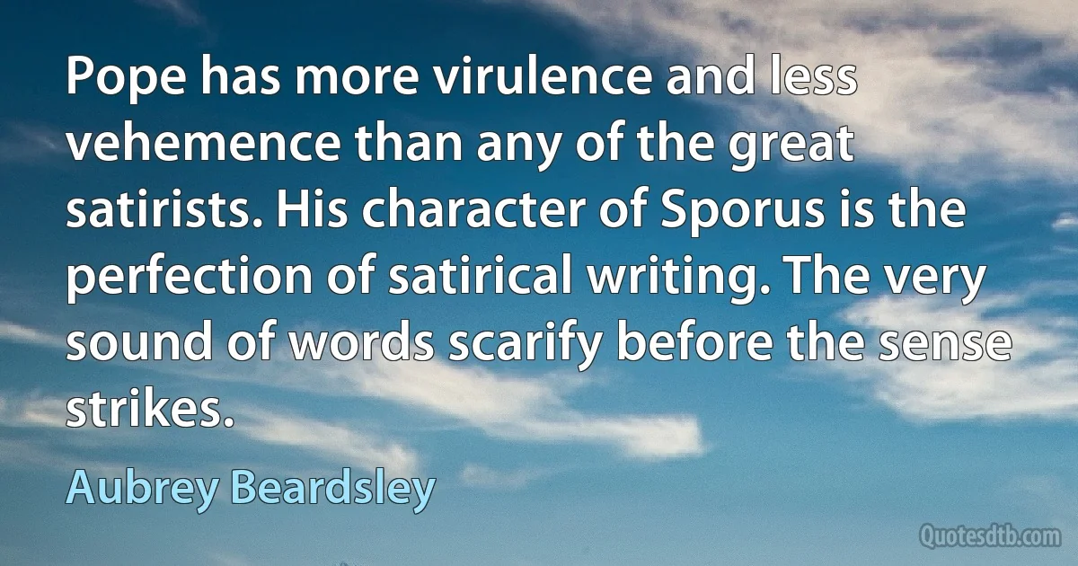 Pope has more virulence and less vehemence than any of the great satirists. His character of Sporus is the perfection of satirical writing. The very sound of words scarify before the sense strikes. (Aubrey Beardsley)