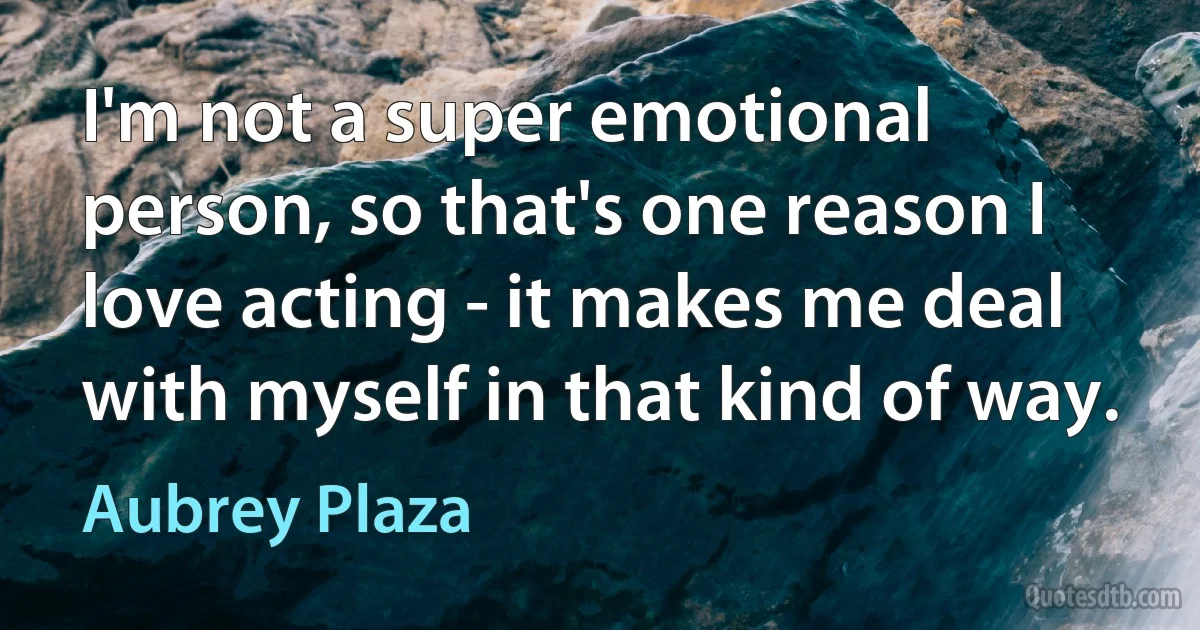 I'm not a super emotional person, so that's one reason I love acting - it makes me deal with myself in that kind of way. (Aubrey Plaza)